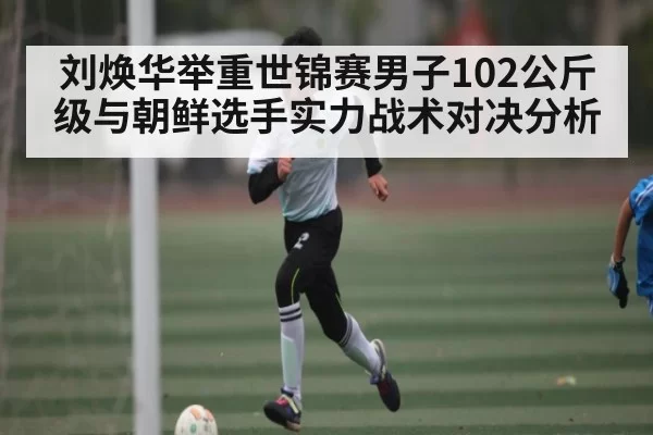 刘焕华举重世锦赛男子102公斤级与朝鲜选手实力战术对决分析